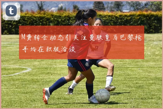 M费转会动态引关注曼联皇马巴黎枪手均在积极洽谈