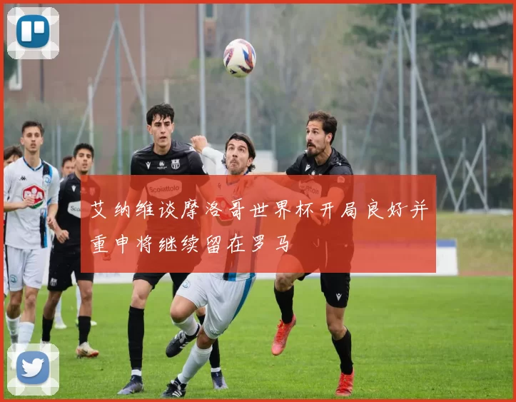 艾纳维谈摩洛哥世界杯开局良好并重申将继续留在罗马