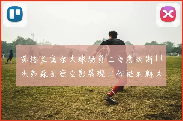 苏格兰高尔夫球场员工与詹姆斯JR杰弗森亲密合影展现工作福利魅力