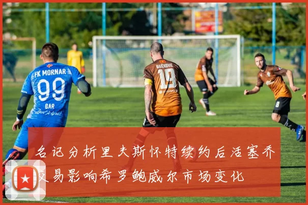 名记分析里夫斯怀特续约后活塞乔交易影响希罗鲍威尔市场变化