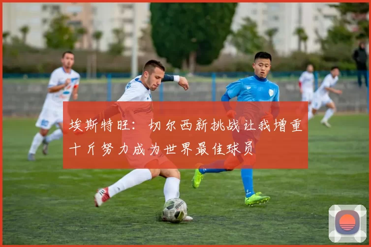 埃斯特旺：切尔西新挑战让我增重十斤努力成为世界最佳球员