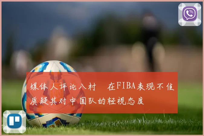 媒体人评论八村塁在FIBA表现不佳质疑其对中国队的轻视态度