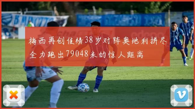 梅西再创佳绩38岁对阵奥地利拼尽全力跑出79048米的惊人距离