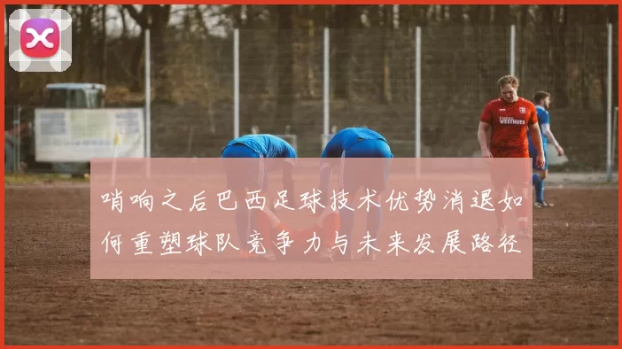 哨响之后巴西足球技术优势消退如何重塑球队竞争力与未来发展路径